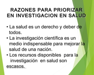 RAZONES PARA PRIORIZARRAZONES PARA PRIORIZAR
EN INVESTIGACION EN SALUDEN INVESTIGACION EN SALUD
• La salud es un derecho y deber de
todos.
• La investigación científica es un
medio indispensable para mejorar la
salud de una nación.
• Los recursos disponibles para la
investigación en salud son
escasos.ING: DAMARIS MENDOZA HINOJOSA
 