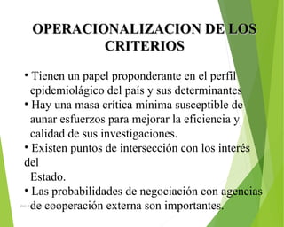 OPERACIONALIZACION DE LOSOPERACIONALIZACION DE LOS
CRITERIOSCRITERIOS
• Tienen un papel proponderante en el perfil 
  epidemiolágico del país y sus determinantes
• Hay una masa crítica mínima susceptible de 
  aunar esfuerzos para mejorar la eficiencia y 
  calidad de sus investigaciones.
• Existen puntos de intersección con los interés 
del 
  Estado.
• Las probabilidades de negociación con agencias 
  de cooperación externa son importantes.ING: DAMARIS MENDOZA HINOJOSA
 