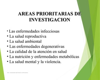 AREAS PRIORITARIAS DEAREAS PRIORITARIAS DE
INVESTIGACIONINVESTIGACION
• Las enfermedades infecciosas
• La salud reproductiva
• La salud ambiental
• Las enfermedades degenerativas
• La calidad de la atención en salud
• La nutrición y enfermedades metabólicas 
• La salud mental y la violencia.
ING: DAMARIS MENDOZA HINOJOSA
 