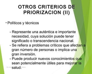 OTROS CRITERIOS DEOTROS CRITERIOS DE
PRIORIZACION (II)PRIORIZACION (II)
• Políticos y técnicos
- Represente una auténtica e importante
necesidad, cuya solución puede tener
significado o transcendencia nacional.
- Se refiera a problemas críticos que afectan a
gran número de personas o implica una
gran inversión.
- Puede producir nuevos conocimientos que
sean potencialmente útiles para mejorar la
salud.ING: DAMARIS MENDOZA HINOJOSA
 
