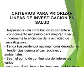 CRITERIOS PARA PRIORIZARCRITERIOS PARA PRIORIZAR
LINEAS DE INVESTIGACION ENLINEAS DE INVESTIGACION EN
SALUDSALUD
• Representa una contribución importante al
conocimiento necesario para mejorar la salud.
• Incremente la eficiencia de la actividad de
investigación.
• Tenga trascendencia nacional, considerando las
tendencias demográficas, sociales y
ambientales.
• Sean el punto de confluencia del interes de
varios
ING: DAMARIS MENDOZA HINOJOSA
 