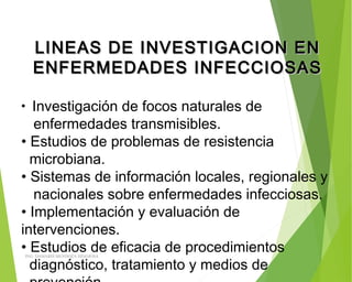 LINEAS DE INVESTIGACION ENLINEAS DE INVESTIGACION EN
ENFERMEDADES INFECCIOSASENFERMEDADES INFECCIOSAS
• Investigación de focos naturales de
enfermedades transmisibles.
• Estudios de problemas de resistencia
microbiana.
• Sistemas de información locales, regionales y
nacionales sobre enfermedades infecciosas.
• Implementación y evaluación de
intervenciones.
• Estudios de eficacia de procedimientos
diagnóstico, tratamiento y medios de
ING: DAMARIS MENDOZA HINOJOSA
 