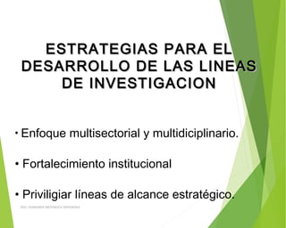 ESTRATEGIAS PARA ELESTRATEGIAS PARA EL
DESARROLLO DE LAS LINEASDESARROLLO DE LAS LINEAS
DE INVESTIGACIONDE INVESTIGACION
• Enfoque multisectorial y multidiciplinario.
• Fortalecimiento institucional
• Priviligiar líneas de alcance estratégico.
ING: DAMARIS MENDOZA HINOJOSA
 
