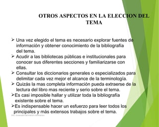 OTROS ASPECTOS EN LA ELECCION DEL
TEMA
 Una vez elegido el tema es necesario explorar fuentes de
información y obtener conocimiento de la bibliografía
del tema.
 Acudir a las bibliotecas públicas e institucionales para
conocer sus diferentes secciones y familiarizarse con
ellas.
 Consultar los diccionarios generales o especializados para
delimitar cada vez mejor el alcance de la terminología.
 Quizás la mas completa información pueda extraerse de la
lectura del libro mas reciente y serio sobre el tema.
Es casi imposible hallar y utilizar toda la bibliografía
existente sobre el tema.
Es indispensable hacer un esfuerzo para leer todos los
principales y más extensos trabajos sobre el tema.
ING: DAMARIS MENDOZA HINOJOSA
 