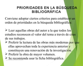 PRIORIDADES EN LA BÚSQUEDA
BIBLIOGRÁFICA
Conviene adoptar ciertos criterios para establecer un
orden de prioridades en la búsqueda bibliográfica:
 Leer aquellas obras del autor a la que todos los
estudios reconocen el valor del tema a través de citas
de sus trabajos.
 Preferir la lectura de las obras más modernas por que
ellas aprovechan toda la experiencia anterior y
constituyen una renovación de la investigación.
 Preferir la obra de mayor volumen.
 Se recomienda usar la ficha bibliográfica.ING: DAMARIS MENDOZA HINOJOSA
 