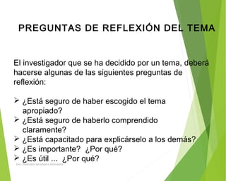 PREGUNTAS DE REFLEXIÓN DEL TEMA
El investigador que se ha decidido por un tema, deberá
hacerse algunas de las siguientes preguntas de
reflexión:
 ¿Está seguro de haber escogido el tema
apropiado?
 ¿Está seguro de haberlo comprendido
claramente?
 ¿Está capacitado para explicárselo a los demás?
 ¿Es importante? ¿Por qué?
 ¿Es útil ... ¿Por qué?
ING: DAMARIS MENDOZA HINOJOSA
 