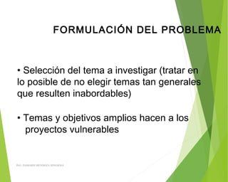 FORMULACIÓN DEL PROBLEMA
• Selección del tema a investigar (tratar en
lo posible de no elegir temas tan generales
que resulten inabordables)
• Temas y objetivos amplios hacen a los
proyectos vulnerables
ING: DAMARIS MENDOZA HINOJOSA
 