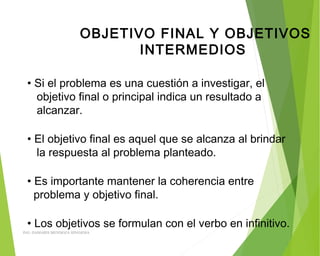 OBJETIVO FINAL Y OBJETIVOS
INTERMEDIOS
• Si el problema es una cuestión a investigar, el
objetivo final o principal indica un resultado a
alcanzar.
• El objetivo final es aquel que se alcanza al brindar
la respuesta al problema planteado.
• Es importante mantener la coherencia entre
problema y objetivo final.
• Los objetivos se formulan con el verbo en infinitivo.
ING: DAMARIS MENDOZA HINOJOSA
 