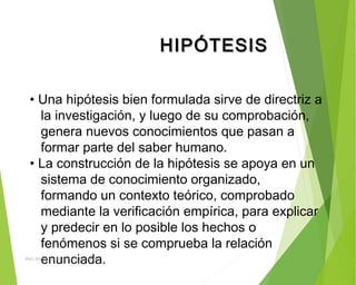 HIPÓTESISHIPÓTESIS
• Una hipótesis bien formulada sirve de directriz a
la investigación, y luego de su comprobación,
genera nuevos conocimientos que pasan a
formar parte del saber humano.
• La construcción de la hipótesis se apoya en un
sistema de conocimiento organizado,
formando un contexto teórico, comprobado
mediante la verificación empírica, para explicar
y predecir en lo posible los hechos o
fenómenos si se comprueba la relación
enunciada.ING: DAMARIS MENDOZA HINOJOSA
 