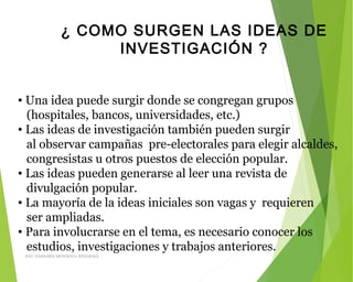 ¿ COMO SURGEN LAS IDEAS DE
INVESTIGACIÓN ?
• Una idea puede surgir donde se congregan grupos
(hospitales, bancos, universidades, etc.)
• Las ideas de investigación también pueden surgir
al observar campañas pre-electorales para elegir alcaldes,
congresistas u otros puestos de elección popular.
• Las ideas pueden generarse al leer una revista de
divulgación popular.
• La mayoría de la ideas iniciales son vagas y requieren
ser ampliadas.
• Para involucrarse en el tema, es necesario conocer los
estudios, investigaciones y trabajos anteriores.
ING: DAMARIS MENDOZA HINOJOSA
 