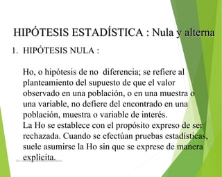 HIPÓTESIS ESTADÍSTICA : Nula y alternaHIPÓTESIS ESTADÍSTICA : Nula y alterna
1. HIPÓTESIS NULA :
Ho, o hipótesis de no diferencia; se refiere al
planteamiento del supuesto de que el valor
observado en una población, o en una muestra o
una variable, no defiere del encontrado en una
población, muestra o variable de interés.
La Ho se establece con el propósito expreso de ser
rechazada. Cuando se efectúan pruebas estadísticas,
suele asumirse la Ho sin que se exprese de manera
explicita.ING: DAMARIS MENDOZA HINOJOSA
 