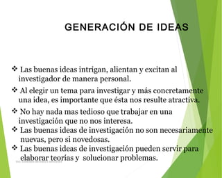 GENERACIÓN DE IDEAS
 Las buenas ideas intrigan, alientan y excitan al
investigador de manera personal.
 Al elegir un tema para investigar y más concretamente
una idea, es importante que ésta nos resulte atractiva.
 No hay nada mas tedioso que trabajar en una
investigación que no nos interesa.
 Las buenas ideas de investigación no son necesariamente
nuevas, pero si novedosas.
 Las buenas ideas de investigación pueden servir para
elaborar teorías y solucionar problemas.ING: DAMARIS MENDOZA HINOJOSA
 