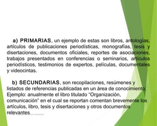 a) PRIMARIAS, un ejemplo de estas son libros, antologías,
artículos de publicaciones periodísticas, monografías, tesis y
disertaciones, documentos oficiales, reportes de asociaciones,
trabajos presentados en conferencias o seminarios, artículos
periodísticos, testimonios de expertos, películas, documentales
y videocintas.
b) SECUNDARIAS, son recopilaciones, resúmenes y
listados de referencias publicadas en un área de conocimiento,
Ejemplo: anualmente el libro titulado “Organización,
comunicación” en el cual se reportan comentan brevemente los
artículos, libro, tesis y disertaciones y otros documentos
relevantesING: DAMARIS MENDOZA HINOJOSA
 