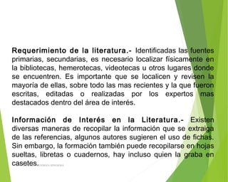 Requerimiento de la literatura.- Identificadas las fuentes
primarias, secundarias, es necesario localizar físicamente en
la bibliotecas, hemerotecas, videotecas u otros lugares donde
se encuentren. Es importante que se localicen y revisen la
mayoría de ellas, sobre todo las mas recientes y la que fueron
escritas, editadas o realizadas por los expertos mas
destacados dentro del área de interés.
 
Información de Interés en la Literatura.- Existen
diversas maneras de recopilar la información que se extraiga
de las referencias, algunos autores sugieren el uso de fichas.
Sin embargo, la formación también puede recopilarse en hojas
sueltas, libretas o cuadernos, hay incluso quien la graba en
casetes.ING: DAMARIS MENDOZA HINOJOSA
 