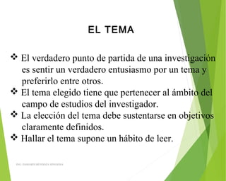 EL TEMA
 El verdadero punto de partida de una investigación
es sentir un verdadero entusiasmo por un tema y
preferirlo entre otros.
 El tema elegido tiene que pertenecer al ámbito del
campo de estudios del investigador.
 La elección del tema debe sustentarse en objetivos
claramente definidos.
 Hallar el tema supone un hábito de leer.
ING: DAMARIS MENDOZA HINOJOSA
 