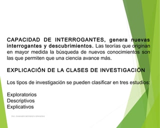 CAPACIDAD DE INTERROGANTES, genera nuevas
interrogantes y descubrimientos. Las teorías que originan
en mayor medida la búsqueda de nuevos conocimientos son
las que permiten que una ciencia avance más.
 
EXPLICACIÓN DE LA CLASES DE INVESTIGACIÓN
 
Los tipos de investigación se pueden clasificar en tres estudios:
 
Exploratorios
Descriptivos
Explicativos
ING: DAMARIS MENDOZA HINOJOSA
 