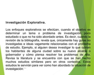 Investigación Explorativa.
 
Los enfoques explorativos se efectúan, cuando el objetivo es
determinar un tema o problema de investigación poco
estudiado o que no ha sido abordado antes. Es decir, cuando la
revisión de la bibliografía, revela que, únicamente hay guías no
investigadas e ideas vagamente relacionadas con el problema
de estudio. Ejemplo, si alguien desea investigar lo que opinan
los habitantes de alguna ciudad sobre su nuevo alcalde o
gobernador y cómo piensa resolver los problemas de ella.
Revisa la literatura y se encuentra con que se han hecho
muchos estudios similares pero en otros contextos. Estos
estudios le servirán para ver como han abordado la situación de
investigación.ING: DAMARIS MENDOZA HINOJOSA
 