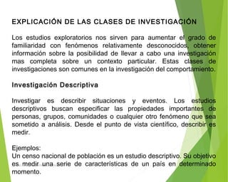 EXPLICACIÓN DE LAS CLASES DE INVESTIGACIÓN
Los estudios exploratorios nos sirven para aumentar el grado de
familiaridad con fenómenos relativamente desconocidos, obtener
información sobre la posibilidad de llevar a cabo una investigación
mas completa sobre un contexto particular. Estas clases de
investigaciones son comunes en la investigación del comportamiento.
 
Investigación Descriptiva
Investigar es describir situaciones y eventos. Los estudios
descriptivos buscan especificar las propiedades importantes de
personas, grupos, comunidades o cualquier otro fenómeno que sea
sometido a análisis. Desde el punto de vista científico, describir es
medir.
 
Ejemplos:
Un censo nacional de población es un estudio descriptivo. Su objetivo
es medir una serie de características de un país en determinado
momento.
ING: DAMARIS MENDOZA HINOJOSA
 