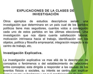 EXPLICACIONES DE LA CLASES DE
INVESTIGACIÓN
 
Otros ejemplos de estudios descriptivos serian: una
investigación que determinara en un país cual de los partidos
políticos tiene mas seguidores, cuantos votos a conseguido
cada uno de estos partidos en las últimas elecciones. Una
investigación que nos dijera cuanta satisfacción laboral,
motivación intrínseca hacia el trabajo, identificación con los
objetos, política y filosofía empresarial, integración respecto a su
centro de trabajo, etc.
 
Investigación Explicativa.
 
La investigación explicativa va mas allá de la descripción de
conceptos o fenómenos o del establecimiento de relaciones
entre conceptos; esta dirigida a responder a las causas de los
eventos físicos o sociales, su interés se centra con explicar
ING: DAMARIS MENDOZA HINOJOSA
 