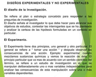 DISEÑOS EXPERIMENTALES Y NO EXPERIMENTALES
 
El diseño de la Investigación.
 
Se refiere al plan o estrategia concebido para responder a las
preguntas de investigación.
El diseño señala al investigador lo que debe hacer para alcanzar sus
objetivos de estudios, contestar las interrogantes que se ha planteado
y analizar la certeza de las hipótesis formuladas en un contexto en
particular.
 
El Experimento.
 
El Experimento tiene dos principios, uno general y otro particular. El
general se refiere a “ tomar una acción “ y después observar las
consecuencias de una acción. Ejemplo: experimentar cuando
mezclamos sustancias químicas y vemos la reacción de éste. El
principio particular que va mas de acuerdo con un sentido científico del
término, se refiere a un estudio de investigación en el que se
manipulan deliberadamente uno o mas variables independientes para
analizar las consecuencias de esta manipulación sobre una o más
variables dependientes.
ING: DAMARIS MENDOZA HINOJOSA
 