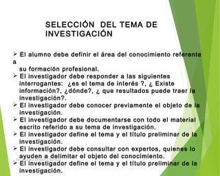 SELECCIÓN DEL TEMA DE
INVESTIGACIÓN
 El alumno debe definir el área del conocimiento referente
a
su formación profesional.
 El investigador debe responder a las siguientes
interrogantes: ¿es el tema de interés ?, ¿ Existe
información?, ¿dónde?, ¿ que resultados puede traer la
investigación?.
 El investigador debe conocer previamente el objeto de la
investigación.
 El investigador debe documentarse con todo el material
escrito referido a su tema de investigación.
 El investigador define el tema y el título preliminar de la
investigación.
 El investigador debe consultar con expertos, quienes lo
ayuden a delimitar el objeto del conocimiento.
 El investigador define el tema y el título preliminar de la
investigación.
ING: DAMARIS MENDOZA HINOJOSA
 