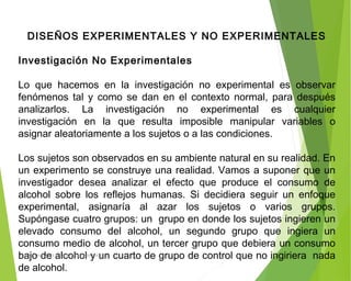 DISEÑOS EXPERIMENTALES Y NO EXPERIMENTALES
 
Investigación No Experimentales
 
Lo que hacemos en la investigación no experimental es observar
fenómenos tal y como se dan en el contexto normal, para después
analizarlos. La investigación no experimental es cualquier
investigación en la que resulta imposible manipular variables o
asignar aleatoriamente a los sujetos o a las condiciones.
Los sujetos son observados en su ambiente natural en su realidad. En
un experimento se construye una realidad. Vamos a suponer que un
investigador desea analizar el efecto que produce el consumo de
alcohol sobre los reflejos humanas. Si decidiera seguir un enfoque
experimental, asignaría al azar los sujetos o varios grupos.
Supóngase cuatro grupos: un grupo en donde los sujetos ingieren un
elevado consumo del alcohol, un segundo grupo que ingiera un
consumo medio de alcohol, un tercer grupo que debiera un consumo
bajo de alcohol y un cuarto de grupo de control que no ingiriera nada
de alcohol.
ING: DAMARIS MENDOZA HINOJOSA
 
