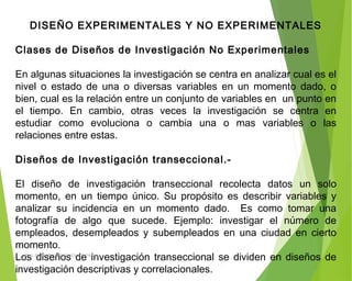 DISEÑO EXPERIMENTALES Y NO EXPERIMENTALES
 
Clases de Diseños de Investigación No Experimentales
 
En algunas situaciones la investigación se centra en analizar cual es el
nivel o estado de una o diversas variables en un momento dado, o
bien, cual es la relación entre un conjunto de variables en un punto en
el tiempo. En cambio, otras veces la investigación se centra en
estudiar como evoluciona o cambia una o mas variables o las
relaciones entre estas.
 
Diseños de Investigación transeccional.-
 
El diseño de investigación transeccional recolecta datos un solo
momento, en un tiempo único. Su propósito es describir variables y
analizar su incidencia en un momento dado. Es como tomar una
fotografía de algo que sucede. Ejemplo: investigar el número de
empleados, desempleados y subempleados en una ciudad en cierto
momento.
Los diseños de investigación transeccional se dividen en diseños de
investigación descriptivas y correlacionales.
ING: DAMARIS MENDOZA HINOJOSA
 