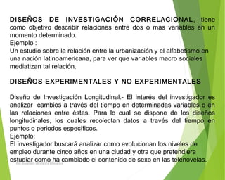 DISEÑOS DE INVESTIGACIÓN CORRELACIONAL, tiene
como objetivo describir relaciones entre dos o mas variables en un
momento determinado.
Ejemplo :
Un estudio sobre la relación entre la urbanización y el alfabetismo en
una nación latinoamericana, para ver que variables macro sociales
mediatizan tal relación.
DISEÑOS EXPERIMENTALES Y NO EXPERIMENTALES
 
Diseño de Investigación Longitudinal.- El interés del investigador es
analizar cambios a través del tiempo en determinadas variables o en
las relaciones entre éstas. Para lo cual se dispone de los diseños
longitudinales, los cuales recolectan datos a través del tiempo en
puntos o periodos específicos.
Ejemplo:
El investigador buscará analizar como evolucionan los niveles de
empleo durante cinco años en una ciudad y otra que pretendiera
estudiar como ha cambiado el contenido de sexo en las telenovelas.ING: DAMARIS MENDOZA HINOJOSA
 