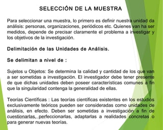 SELECCIÓN DE LA MUESTRA
 
Para seleccionar una muestra, lo primero es definir nuestra unidad da
análisis: personas, organizaciones, periódicos etc. Quienes van ha ser
medidos, depende de precisar claramente el problema a investigar y
los objetivos de la investigación.
 
Delimitación de las Unidades de Análisis.
 
Se delimitan a nivel de :
 
Sujetos u Objetos: Se determina la calidad y cantidad de los que van
a ser sometidas a investigación. El investigador debe tener presente
de que dichas unidades deben poseer características comunes a fin
que la singularidad contenga la generalidad de ellas.
 
Teorías Científicas : Las teorías científicas existentes en los estudios
exclusivamente teóricos pueden ser consideradas como unidades de
análisis, en efecto. Deben ser sometidas a investigación a fin de
cuestionarlas, perfeccionarlas, adaptarlas a realidades concretas o
para generar nuevas teorías.
ING: DAMARIS MENDOZA HINOJOSA
 