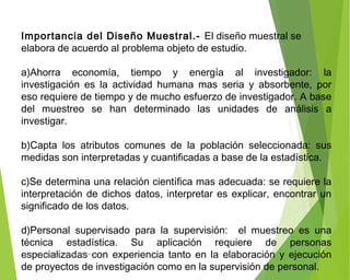 Importancia del Diseño Muestral.- El diseño muestral se
elabora de acuerdo al problema objeto de estudio.
a)Ahorra economía, tiempo y energía al investigador: la
investigación es la actividad humana mas seria y absorbente, por
eso requiere de tiempo y de mucho esfuerzo de investigador. A base
del muestreo se han determinado las unidades de análisis a
investigar.
b)Capta los atributos comunes de la población seleccionada: sus
medidas son interpretadas y cuantificadas a base de la estadística.
c)Se determina una relación científica mas adecuada: se requiere la
interpretación de dichos datos, interpretar es explicar, encontrar un
significado de los datos.
d)Personal supervisado para la supervisión: el muestreo es una
técnica estadística. Su aplicación requiere de personas
especializadas con experiencia tanto en la elaboración y ejecución
de proyectos de investigación como en la supervisión de personal.
ING: DAMARIS MENDOZA HINOJOSA
 