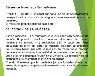 Clases de Muestreo.- Se clasifican en:
PROBABILISTICO, es aquel que cada una de las observaciones
tiene probabilidad conocida de integrar al muestra y medir el error de
muestreo.
El muestreo probabilístico se divide en:
SELECCIÓN DE LA MUESTRA
 
Simple Aleatoria: Es el muestreo en el que dado una población de
tamaño N permite establecer maneras diferentes de extraer
muestras de tamaño n y reposición (Nn) y cada una tiene
provalidad de 1/(Nn) de lograr la muestra. Es decir, las unidades
del universo tienen que estar dispuestas de modo que el proceso
de selección de una equiprobabilidad de selección a todas y cada
una de las unidades que figuran en el universo. La selección de los
elementos que conforman la muestra es el azar.
Cuando afirmamos que las unidades (n) son tomadas al azar, no
quiere decir que se haga desordenamiento, sino a través de varios
métodos.ING: DAMARIS MENDOZA HINOJOSA
 