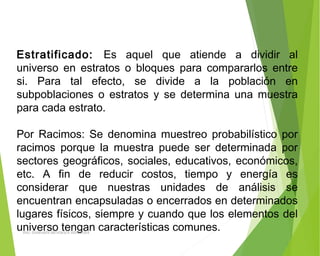 Estratificado: Es aquel que atiende a dividir al
universo en estratos o bloques para compararlos entre
si. Para tal efecto, se divide a la población en
subpoblaciones o estratos y se determina una muestra
para cada estrato.
Por Racimos: Se denomina muestreo probabilístico por
racimos porque la muestra puede ser determinada por
sectores geográficos, sociales, educativos, económicos,
etc. A fin de reducir costos, tiempo y energía es
considerar que nuestras unidades de análisis se
encuentran encapsuladas o encerrados en determinados
lugares físicos, siempre y cuando que los elementos del
universo tengan características comunes.ING: DAMARIS MENDOZA HINOJOSA
 