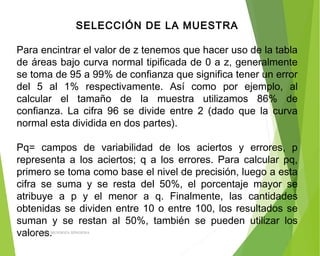SELECCIÓN DE LA MUESTRA
 
Para encintrar el valor de z tenemos que hacer uso de la tabla
de áreas bajo curva normal tipificada de 0 a z, generalmente
se toma de 95 a 99% de confianza que significa tener un error
del 5 al 1% respectivamente. Así como por ejemplo, al
calcular el tamaño de la muestra utilizamos 86% de
confianza. La cifra 96 se divide entre 2 (dado que la curva
normal esta dividida en dos partes).
Pq= campos de variabilidad de los aciertos y errores, p
representa a los aciertos; q a los errores. Para calcular pq,
primero se toma como base el nivel de precisión, luego a esta
cifra se suma y se resta del 50%, el porcentaje mayor se
atribuye a p y el menor a q. Finalmente, las cantidades
obtenidas se dividen entre 10 o entre 100, los resultados se
suman y se restan al 50%, también se pueden utilizar los
valores.ING: DAMARIS MENDOZA HINOJOSA
 