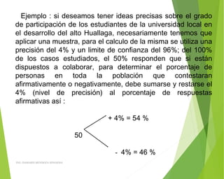 Ejemplo : si deseamos tener ideas precisas sobre el grado
de participación de los estudiantes de la universidad local en
el desarrollo del alto Huallaga, necesariamente tenemos que
aplicar una muestra, para el calculo de la misma se utiliza una
precisión del 4% y un limite de confianza del 96%; del 100%
de los casos estudiados, el 50% responden que si están
dispuestos a colaborar, para determinar el porcentaje de
personas en toda la población que contestaran
afirmativamente o negativamente, debe sumarse y restarse el
4% (nivel de precisión) al porcentaje de respuestas
afirmativas así :
 
+ 4% = 54 %
50
- 4% = 46 %
ING: DAMARIS MENDOZA HINOJOSA
 