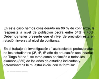 En este caso hemos considerado un 96 % de confianza, la
respuesta a nivel de población oscila entre 54% y 46%.
Debemos tener presente que el nivel de precisión esta en
relación inversa al nivel de confianza.
 
En el trabajo de investigación : “ aspiraciones profesionales
de los estudiantes (3º, 4º, 5º año de educación secundaria)
de Tingo Maria “, se tomo como población a todos los
alumnos (850) de los años de estudios indicados y
determinamos la muestra inicial con la formula:
ING: DAMARIS MENDOZA HINOJOSA
 