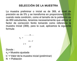 SELECCIÓN DE LA MUESTRASELECCIÓN DE LA MUESTRA
  
La muestra preliminar o inicial es de 369, el nivel de
precisión es de 5% y se transforma en proporciones (0.05)
cuando resta condición, como el tamaño de la población es
de 850 estudiantes, tenemos necesariamente que utilizar el
factor de corrección fenito tomando como referencia la
muestra inicial (369), para la cual, aplicamos la siguiente
formula:
 
n
n0
=
n – 1
1 +
N
Donde :
n0
= Muestra ajustada
n = Valor de la muestra inicial (preliminar)
N = Población
ING: DAMARIS MENDOZA HINOJOSA
 