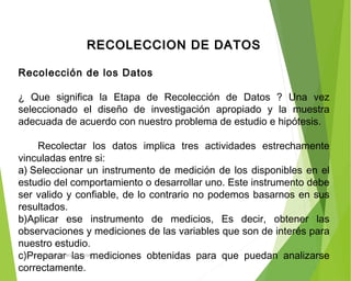 RECOLECCION DE DATOSRECOLECCION DE DATOS
  
Recolección de los Datos
 
¿ Que significa la Etapa de Recolección de Datos ? Una vez
seleccionado el diseño de investigación apropiado y la muestra
adecuada de acuerdo con nuestro problema de estudio e hipótesis.
 
Recolectar los datos implica tres actividades estrechamente
vinculadas entre si:
a) Seleccionar un instrumento de medición de los disponibles en el
estudio del comportamiento o desarrollar uno. Este instrumento debe
ser valido y confiable, de lo contrario no podemos basarnos en sus
resultados.
b)Aplicar ese instrumento de medicios, Es decir, obtener las
observaciones y mediciones de las variables que son de interés para
nuestro estudio.
c)Preparar las mediciones obtenidas para que puedan analizarse
correctamente.
ING: DAMARIS MENDOZA HINOJOSA
 