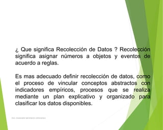 ¿ Que significa Recolección de Datos ? Recolección
significa asignar números a objetos y eventos de
acuerdo a reglas.
 
Es mas adecuado definir recolección de datos, como
el proceso de vincular conceptos abstractos con
indicadores empíricos, procesos que se realiza
mediante un plan explicativo y organizado para
clasificar los datos disponibles.
ING: DAMARIS MENDOZA HINOJOSA
 