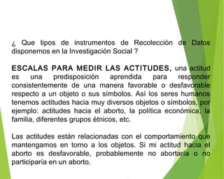 ¿ Que tipos de instrumentos de Recolección de Datos
disponemos en la Investigación Social ?
 
ESCALAS PARA MEDIR LAS ACTITUDES, una actitud
es una predisposición aprendida para responder
consistentemente de una manera favorable o desfavorable
respecto a un objeto o sus símbolos. Así los seres humanos
tenemos actitudes hacia muy diversos objetos o símbolos, por
ejemplo: actitudes hacia el aborto, la política económica, la
familia, diferentes grupos étnicos, etc.
 
Las actitudes están relacionadas con el comportamiento que
mantengamos en torno a los objetos. Si mi actitud hacia el
aborto es desfavorable, probablemente no abortaría o no
participaría en un aborto.ING: DAMARIS MENDOZA HINOJOSA
 