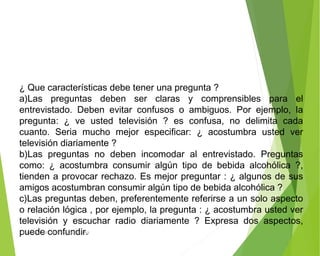 ¿ Que características debe tener una pregunta ?
a)Las preguntas deben ser claras y comprensibles para el
entrevistado. Deben evitar confusos o ambiguos. Por ejemplo, la
pregunta: ¿ ve usted televisión ? es confusa, no delimita cada
cuanto. Seria mucho mejor especificar: ¿ acostumbra usted ver
televisión diariamente ?
b)Las preguntas no deben incomodar al entrevistado. Preguntas
como: ¿ acostumbra consumir algún tipo de bebida alcohólica ?,
tienden a provocar rechazo. Es mejor preguntar : ¿ algunos de sus
amigos acostumbran consumir algún tipo de bebida alcohólica ?
c)Las preguntas deben, preferentemente referirse a un solo aspecto
o relación lógica , por ejemplo, la pregunta : ¿ acostumbra usted ver
televisión y escuchar radio diariamente ? Expresa dos aspectos,
puede confundir.ING: DAMARIS MENDOZA HINOJOSA
 
