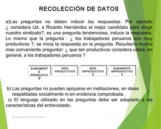RECOLECCIÓN DE DATOS
 
a)Las preguntas no deben inducir las respuestas. Por ejemplo
¿ considera Ud. a Ricardo Hernández el mejor candidato para dirigir
nuestro sindicato?, es una pregunta tendenciosa, induce la respuesta.
Lo mismo que la pregunta : ¿ los trabajadores peruanos son muy
productivos ?, se inicia la respuesta en la pregunta. Resultaría mucho
mas conveniente preguntar: ¿ que tan productivos considera usted, en
general, a los trabajadores peruanos ?
SUMAMENT
E
PRODUCTO
S
SUMAMENT
E
PRODUCTO
S
BIEN
PRODUCTIVOS
BIEN
PRODUCTIVOS
BIEN
IMPRODUCTIVO
S
BIEN
IMPRODUCTIVO
S
SUMAMENTE
IMPRODUCTIVO
S
SUMAMENTE
IMPRODUCTIVO
S
 b) Las preguntas no pueden apoyarse en instituciones, en ideas
respaldadas socialmente ni en evidencia comprobada.
c) El lenguaje utilizado en las preguntas debe ser adaptado a las
características del entrevistado.
ING: DAMARIS MENDOZA HINOJOSA
 