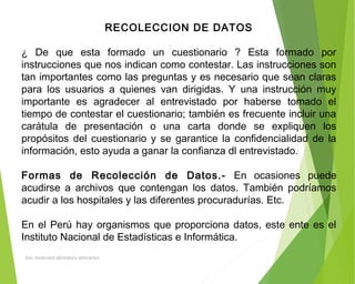 RECOLECCION DE DATOS
 
¿ De que esta formado un cuestionario ? Esta formado por
instrucciones que nos indican como contestar. Las instrucciones son
tan importantes como las preguntas y es necesario que sean claras
para los usuarios a quienes van dirigidas. Y una instrucción muy
importante es agradecer al entrevistado por haberse tomado el
tiempo de contestar el cuestionario; también es frecuente incluir una
carátula de presentación o una carta donde se expliquen los
propósitos del cuestionario y se garantice la confidencialidad de la
información, esto ayuda a ganar la confianza dl entrevistado.
 
Formas de Recolección de Datos.- En ocasiones puede
acudirse a archivos que contengan los datos. También podríamos
acudir a los hospitales y las diferentes procuradurías. Etc.
 
En el Perú hay organismos que proporciona datos, este ente es el
Instituto Nacional de Estadísticas e Informática.
ING: DAMARIS MENDOZA HINOJOSA
 