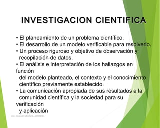 INVESTIGACION CIENTIFICAINVESTIGACION CIENTIFICA
• El planeamiento de un problema científico.
• El desarrollo de un modelo verificable para resolverlo.
• Un proceso riguroso y objetivo de observación y
recopilación de datos.
• El análisis e interpretación de los hallazgos en
función
del modelo planteado, el contexto y el conocimiento
científico previamente establecido.
• La comunicación apropiada de sus resultados a la
comunidad científica y la sociedad para su
verificación
y aplicación
ING: DAMARIS MENDOZA HINOJOSA
 