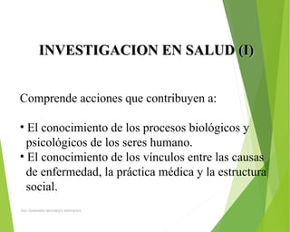 INVESTIGACION EN SALUD (I)INVESTIGACION EN SALUD (I)
Comprende acciones que contribuyen a:
• El conocimiento de los procesos biológicos y 
  psicológicos de los seres humano.
• El conocimiento de los vínculos entre las causas 
  de enfermedad, la práctica médica y la estructura 
  social.
ING: DAMARIS MENDOZA HINOJOSA
 