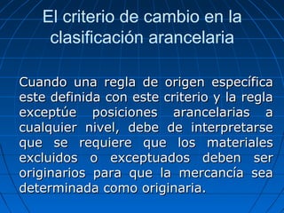 El criterio de cambio en la 
clasificación arancelaria 
Cuando una regla ddee oorriiggeenn eessppeeccííffiiccaa 
eessttee ddeeffiinniiddaa ccoonn eessttee ccrriitteerriioo yy llaa rreeggllaa 
eexxcceeppttúúee ppoossiicciioonneess aarraanncceellaarriiaass aa 
ccuuaallqquuiieerr nniivveell,, ddeebbee ddee iinntteerrpprreettaarrssee 
qquuee ssee rreeqquuiieerree qquuee llooss mmaatteerriiaalleess 
eexxcclluuiiddooss oo eexxcceeppttuuaaddooss ddeebbeenn sseerr 
oorriiggiinnaarriiooss ppaarraa qquuee llaa mmeerrccaannccííaa sseeaa 
ddeetteerrmmiinnaaddaa ccoommoo oorriiggiinnaarriiaa.. 
 