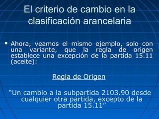 El criterio de cambio en la 
clasificación arancelaria 
 Ahora, veamos el mismo ejemplo, solo con 
una variante, que la regla de origen 
establece una excepción de la partida 15.11 
(aceite): 
Regla de Origen 
“Un cambio a la subpartida 2103.90 desde 
cualquier otra partida, excepto de la 
partida 15.11” 
 