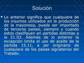 Solución 
 Lo anterior significa que cualquiera de 
los insumos utilizados en la producción 
de la mayonesa, puede ser importado 
de terceros países, siempre y cuando 
estos clasifiquen en partidas distintas a 
la 21.03. Además de lo anterior la 
excepción limita el uso de aceite de la 
partida 15.11, a ser originario de 
cualquiera de los países signatarios del 
Tratado. 
 
