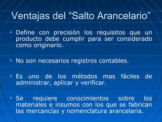 Ventajas del “Salto Arancelario” 
 Define con precisión los requisitos que un 
producto debe cumplir para ser considerado 
como originario. 
 No son necesarios registros contables. 
 Es uno de los métodos mas fáciles de 
administrar, aplicar y verificar. 
 Se requiere conocimientos sobre los 
materiales e insumos con los que se fabrican 
las mercancías y nomenclatura arancelaria. 
 
