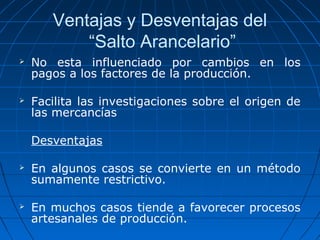 Ventajas y Desventajas del 
“Salto Arancelario” 
 No esta influenciado por cambios en los 
pagos a los factores de la producción. 
 Facilita las investigaciones sobre el origen de 
las mercancías 
Desventajas 
 En algunos casos se convierte en un método 
sumamente restrictivo. 
 En muchos casos tiende a favorecer procesos 
artesanales de producción. 
 