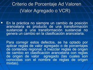 CCrriitteerriioo ddee PPoorrcceennttaajjee AAdd VVaalloorreenn 
((VVaalloorr AAggrreeggaaddoo oo VVCCRR)) 
 En la práctica no siempre un cambio de posición 
arancelaria es producto de una transformación 
sustancial o una transformación sustancial no 
genera un cambio en la clasificación arancelaria. 
Para corregir estos defectos, se ha optado por 
aplicar reglas de valor agregado o de porcentajes 
de contenido regional, o mezclar reglas de origen 
de cambio en clasificación arancelaria con reglas 
de origen de valor agregado (las cuales son 
conocidas con el nombre de reglas de origen 
mixtas). 
 